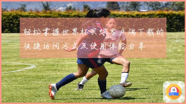 轻松掌握世界杯买球客户端下载的快捷访问方式及使用体验分享