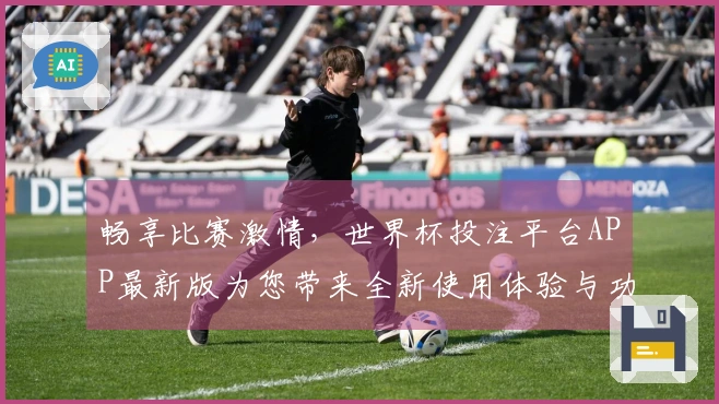 畅享比赛激情，世界杯投注平台APP最新版为您带来全新使用体验与功能评测